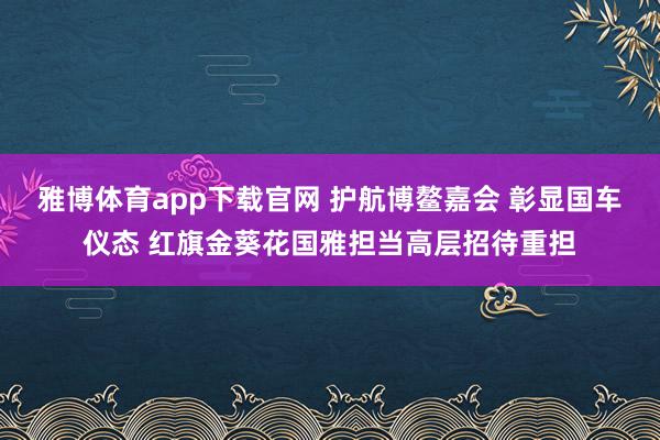 雅博体育app下载官网 护航博鳌嘉会 彰显国车仪态 红旗金葵花国雅担当高层招待重担