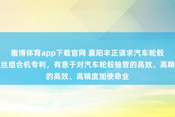 雅博体育app下载官网 襄阳丰正请求汽车轮毂轴管多轴攻丝组合机专利，有意于对汽车轮毂轴管的高效、高精度加使命业