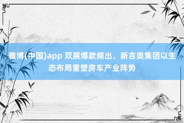 雅博(中国)app 双展爆款频出，新吉奥集团以生态布局重塑房车产业阵势