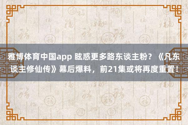 雅博体育中国app 眩惑更多路东谈主粉？《凡东谈主修仙传》幕后爆料，前21集或将再度重置！