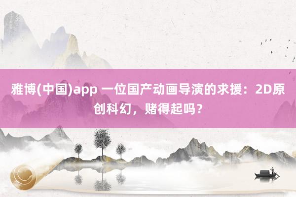雅博(中国)app 一位国产动画导演的求援：2D原创科幻，赌得起吗？