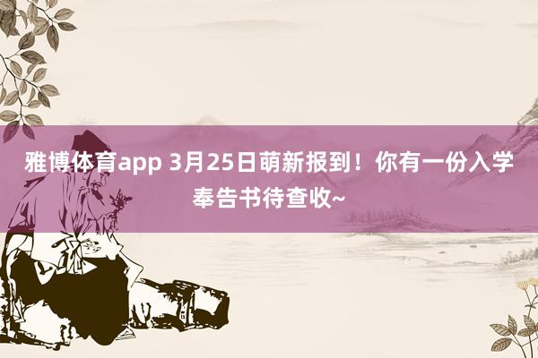 雅博体育app 3月25日萌新报到！你有一份入学奉告书待查收~
