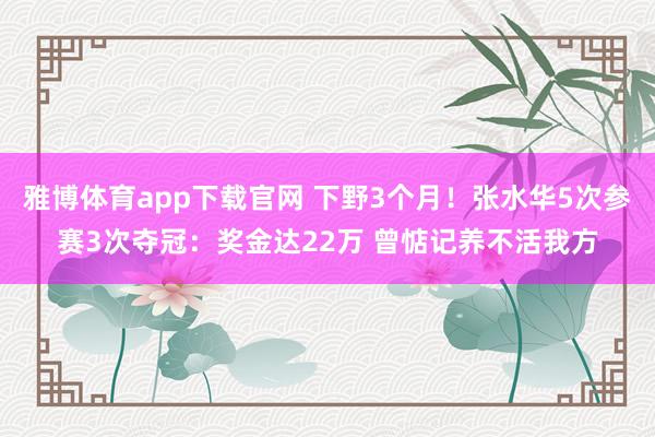 雅博体育app下载官网 下野3个月！张水华5次参赛3次夺冠：奖金达22万 曾惦记养不活我方