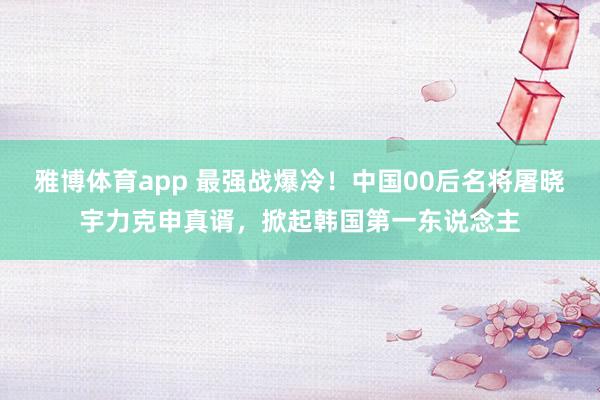 雅博体育app 最强战爆冷！中国00后名将屠晓宇力克申真谞，掀起韩国第一东说念主