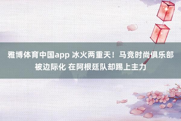 雅博体育中国app 冰火两重天！马竞时尚俱乐部被边际化 在阿根廷队却踢上主力