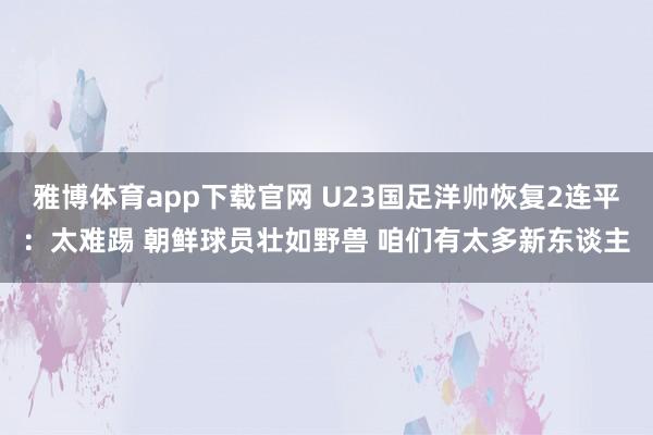 雅博体育app下载官网 U23国足洋帅恢复2连平：太难踢 朝鲜球员壮如野兽 咱们有太多新东谈主