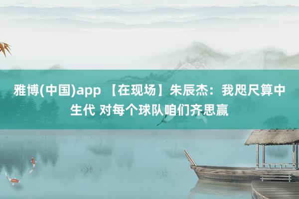 雅博(中国)app 【在现场】朱辰杰：我咫尺算中生代 对每个球队咱们齐思赢