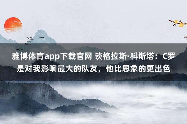 雅博体育app下载官网 谈格拉斯·科斯塔：C罗是对我影响最大的队友，他比思象的更出色