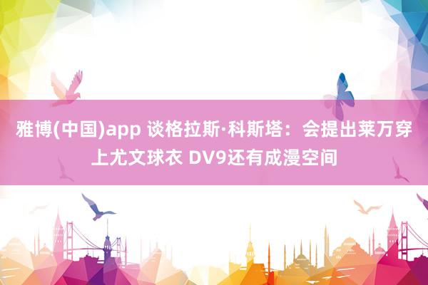 雅博(中国)app 谈格拉斯·科斯塔：会提出莱万穿上尤文球衣 DV9还有成漫空间
