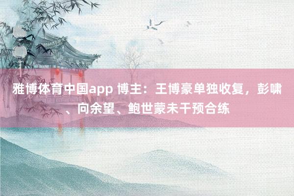 雅博体育中国app 博主：王博豪单独收复，彭啸、向余望、鲍世蒙未干预合练