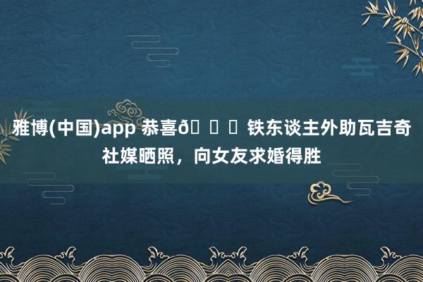 雅博(中国)app 恭喜🎉铁东谈主外助瓦吉奇社媒晒照，向女友求婚得胜