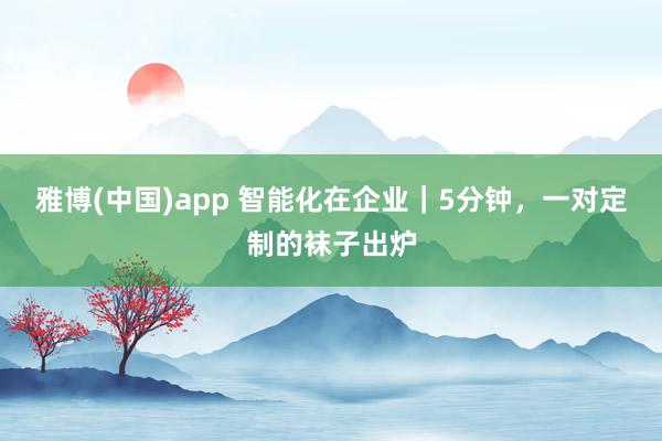 雅博(中国)app 智能化在企业｜5分钟，一对定制的袜子出炉