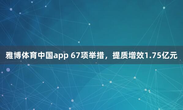 雅博体育中国app 67项举措，提质增效1.75亿元