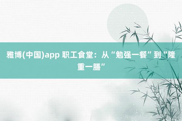 雅博(中国)app 职工食堂：从“勉强一餐”到“隆重一膳”
