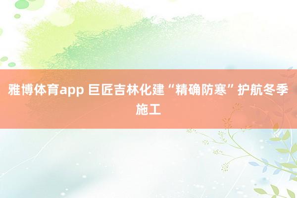 雅博体育app 巨匠吉林化建“精确防寒”护航冬季施工