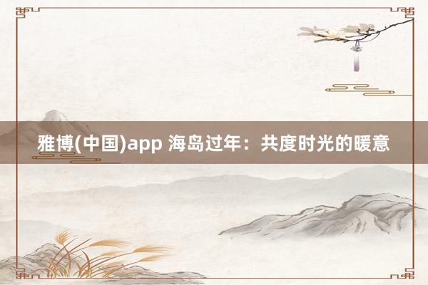雅博(中国)app 海岛过年：共度时光的暖意