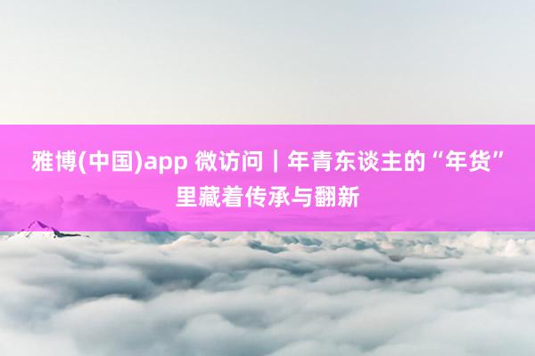 雅博(中国)app 微访问｜年青东谈主的“年货”里藏着传承与翻新