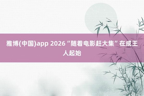 雅博(中国)app 2026“随着电影赶大集”在成王人起始
