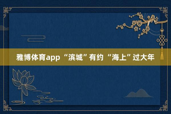 雅博体育app “滨城”有约 “海上”过大年