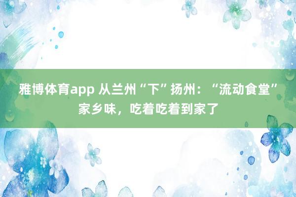 雅博体育app 从兰州“下”扬州：“流动食堂”家乡味，吃着吃着到家了