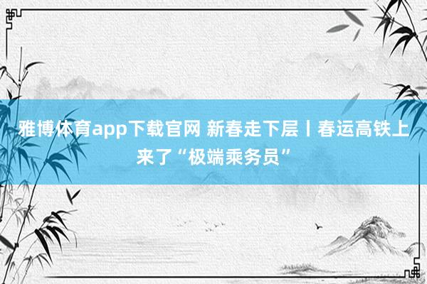 雅博体育app下载官网 新春走下层丨春运高铁上来了“极端乘务员”