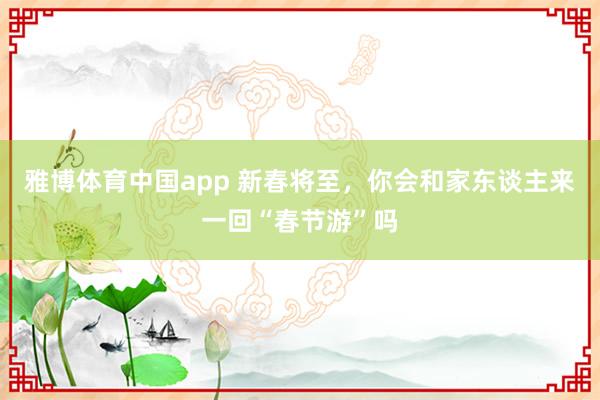 雅博体育中国app 新春将至，你会和家东谈主来一回“春节游”吗