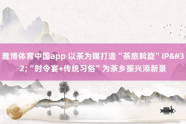 雅博体育中国app 以茶为媒打造“茶旅斡旋”IP “时令宴+传统习俗”为茶乡振兴添新景