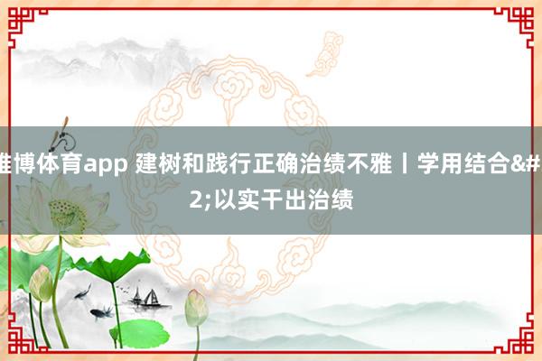 雅博体育app 建树和践行正确治绩不雅丨学用结合 以实干出治绩