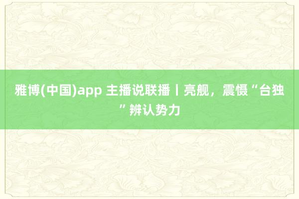 雅博(中国)app 主播说联播丨亮舰，震慑“台独”辨认势力