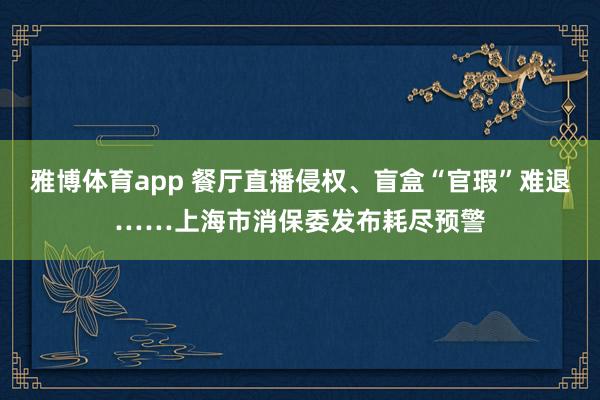 雅博体育app 餐厅直播侵权、盲盒“官瑕”难退……上海市消保委发布耗尽预警