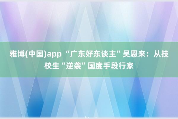 雅博(中国)app “广东好东谈主”吴恩来：从技校生“逆袭”国度手段行家