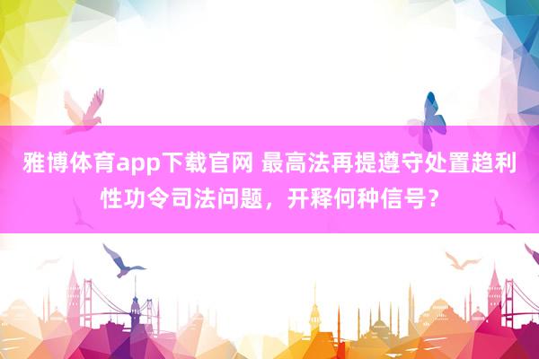 雅博体育app下载官网 最高法再提遵守处置趋利性功令司法问题，开释何种信号？