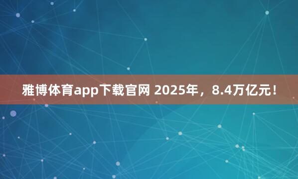 雅博体育app下载官网 2025年，8.4万亿元！