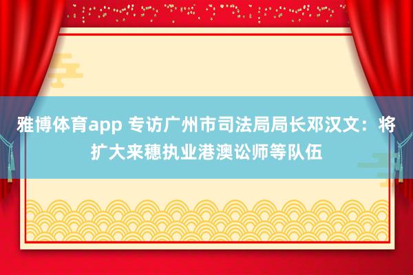 雅博体育app 专访广州市司法局局长邓汉文：将扩大来穗执业港澳讼师等队伍