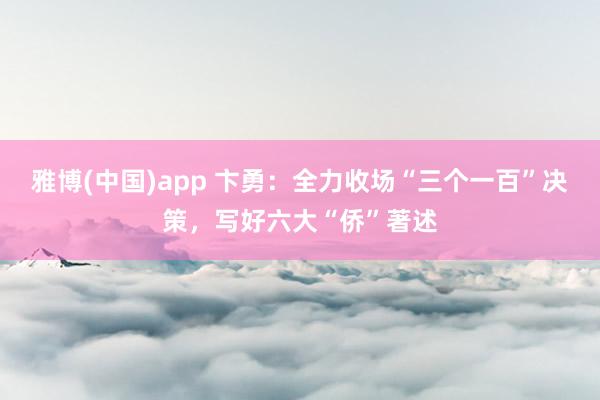 雅博(中国)app 卞勇：全力收场“三个一百”决策，写好六大“侨”著述