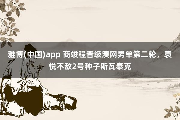 雅博(中国)app 商竣程晋级澳网男单第二轮，袁悦不敌2号种子斯瓦泰克