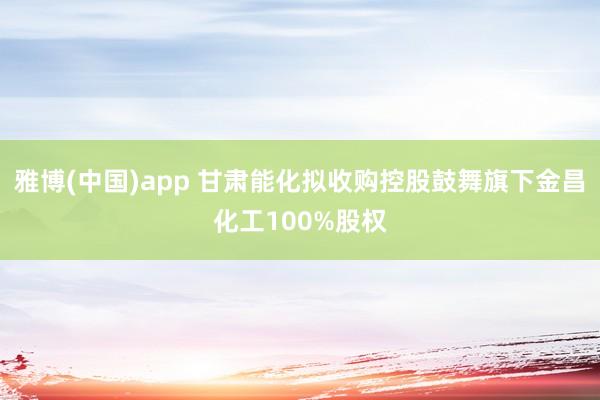 雅博(中国)app 甘肃能化拟收购控股鼓舞旗下金昌化工100%股权