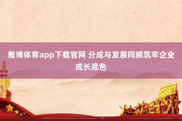 雅博体育app下载官网 分成与发展同频筑牢企业成长底色