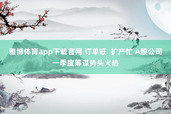 雅博体育app下载官网 订单旺  扩产忙 A股公司一季度筹谋势头火热