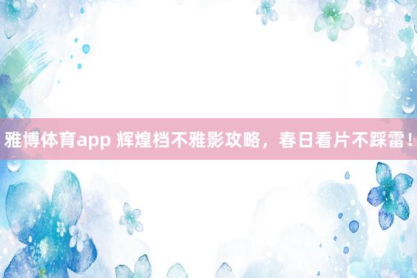 雅博体育app 辉煌档不雅影攻略，春日看片不踩雷！
