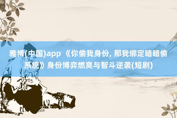 雅博(中国)app 《你偷我身份， 那我绑定暗暗偷系统》身份博弈燃爽与智斗逆袭(短剧)