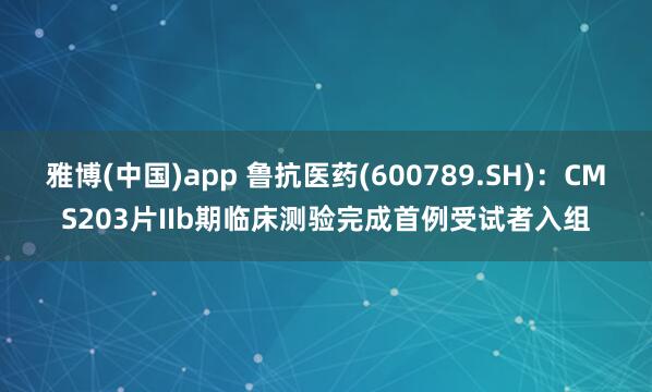 雅博(中国)app 鲁抗医药(600789.SH)：CMS203片IIb期临床测验完成首例受试者入组