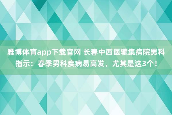 雅博体育app下载官网 长春中西医辘集病院男科指示：春季男科疾病易高发，尤其是这3个！