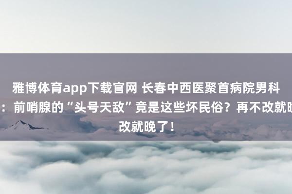 雅博体育app下载官网 长春中西医聚首病院男科教师：前哨腺的“头号天敌”竟是这些坏民俗？再不改就晚了！