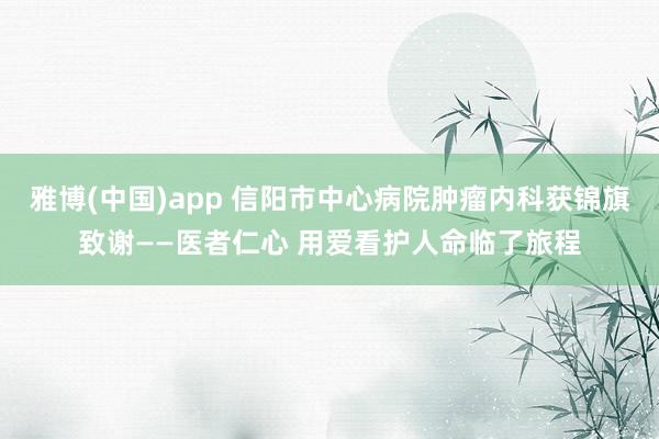 雅博(中国)app 信阳市中心病院肿瘤内科获锦旗致谢——医者仁心 用爱看护人命临了旅程