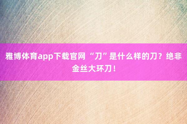 雅博体育app下载官网 “刀”是什么样的刀？绝非金丝大环刀！