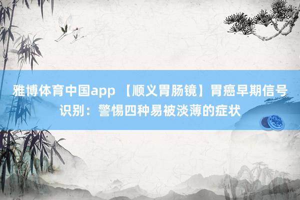 雅博体育中国app 【顺义胃肠镜】胃癌早期信号识别：警惕四种易被淡薄的症状