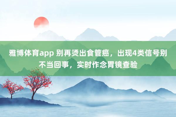 雅博体育app 别再烫出食管癌，出现4类信号别不当回事，实时作念胃镜查验