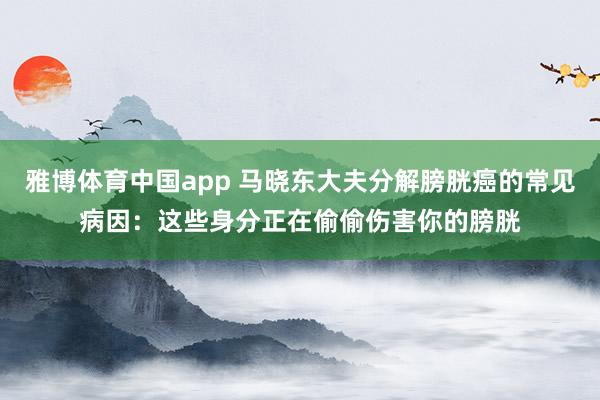 雅博体育中国app 马晓东大夫分解膀胱癌的常见病因：这些身分正在偷偷伤害你的膀胱