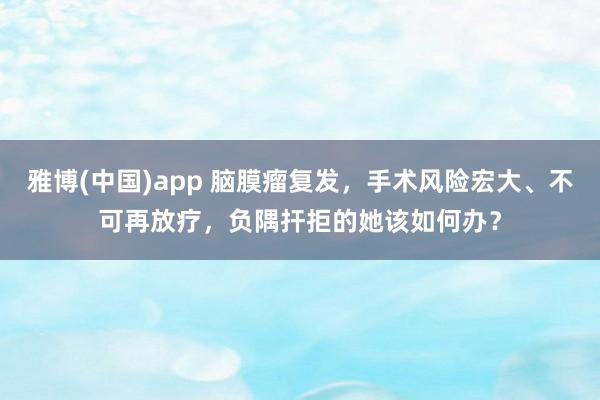 雅博(中国)app 脑膜瘤复发，手术风险宏大、不可再放疗，负隅扞拒的她该如何办？